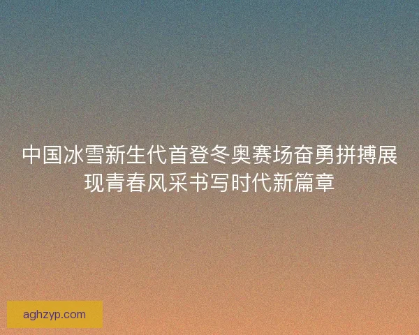 中国冰雪新生代首登冬奥赛场奋勇拼搏展现青春风采书写时代新篇章