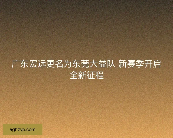 广东宏远更名为东莞大益队 新赛季开启全新征程