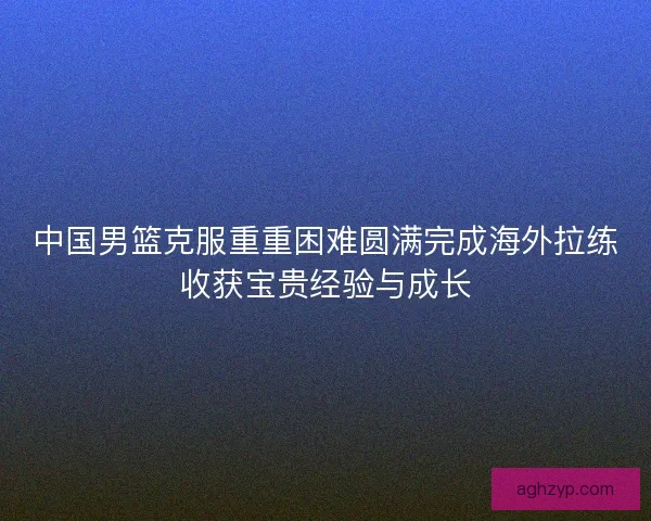 中国男篮克服重重困难圆满完成海外拉练收获宝贵经验与成长